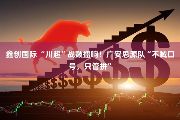鑫创国际 “川超”战鼓擂响！广安思源队“不喊口号，只管拼”
