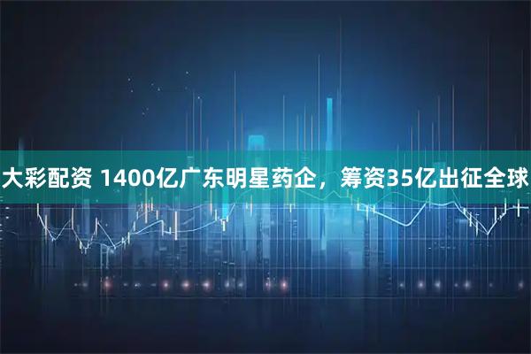 大彩配资 1400亿广东明星药企，筹资35亿出征全球