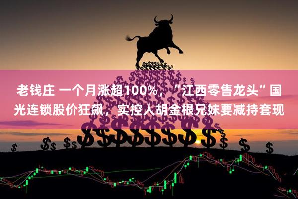 老钱庄 一个月涨超100%，“江西零售龙头”国光连锁股价狂飙，实控人胡金根兄妹要减持套现