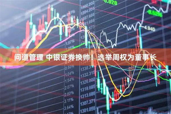 问道管理 中银证券换帅！选举周权为董事长