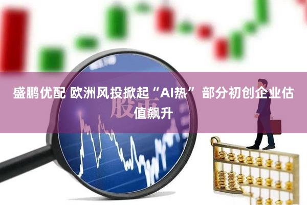 盛鹏优配 欧洲风投掀起“AI热” 部分初创企业估值飙升