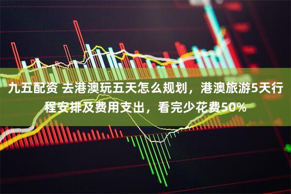 九五配资 去港澳玩五天怎么规划，港澳旅游5天行程安排及费用支出，看完少花费50%