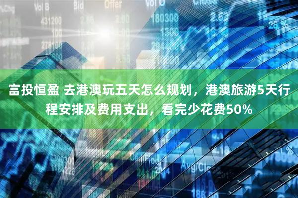 富投恒盈 去港澳玩五天怎么规划，港澳旅游5天行程安排及费用支出，看完少花费50%