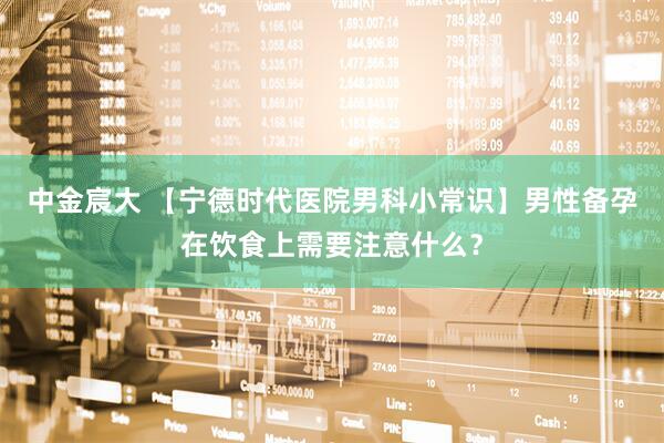 中金宸大 【宁德时代医院男科小常识】男性备孕在饮食上需要注意什么？