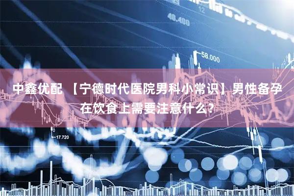 中鑫优配 【宁德时代医院男科小常识】男性备孕在饮食上需要注意什么？