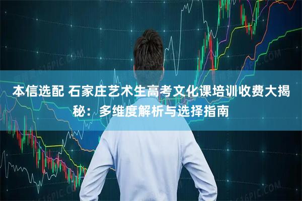 本信选配 石家庄艺术生高考文化课培训收费大揭秘：多维度解析与选择指南