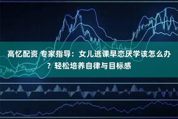 高忆配资 专家指导：女儿逃课早恋厌学该怎么办？轻松培养自律与目标感