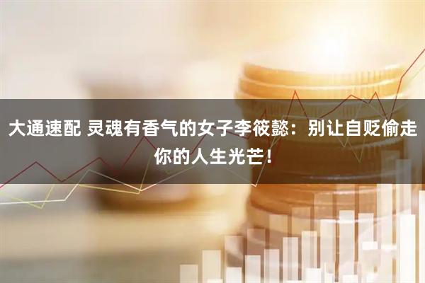 大通速配 灵魂有香气的女子李筱懿：别让自贬偷走你的人生光芒！
