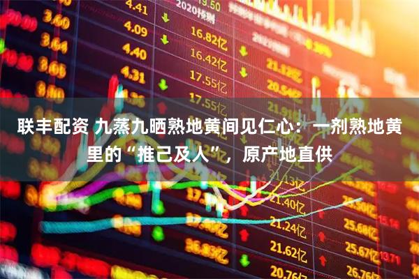 联丰配资 九蒸九晒熟地黄间见仁心：一剂熟地黄里的“推己及人”，原产地直供