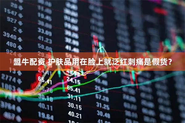 盟牛配资 护肤品用在脸上就泛红刺痛是假货？