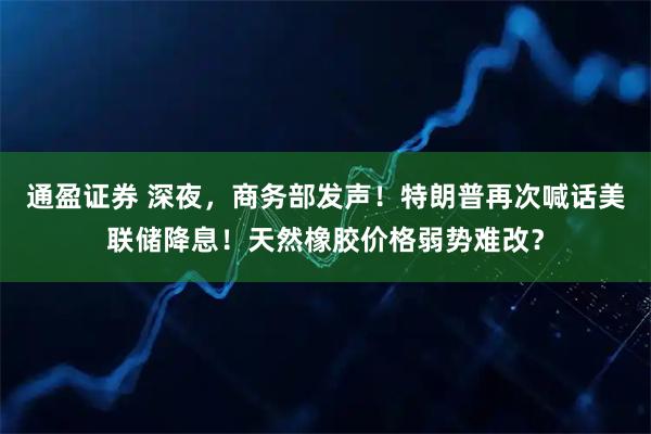 通盈证券 深夜，商务部发声！特朗普再次喊话美联储降息！天然橡胶价格弱势难改？