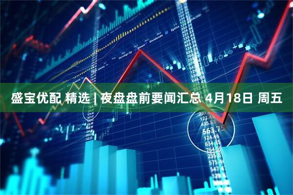 盛宝优配 精选 | 夜盘盘前要闻汇总 4月18日 周五