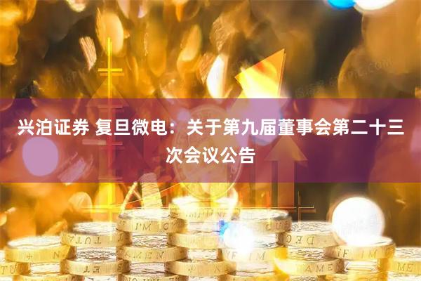 兴泊证券 复旦微电：关于第九届董事会第二十三次会议公告