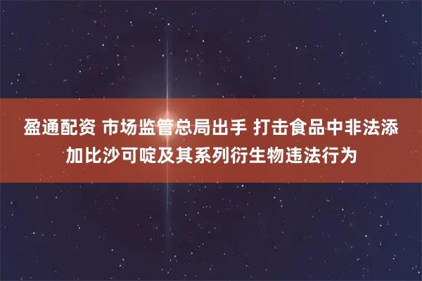 盈通配资 市场监管总局出手 打击食品中非法添加比沙可啶及其系列衍生物违法行为