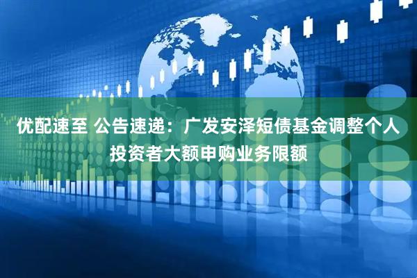 优配速至 公告速递：广发安泽短债基金调整个人投资者大额申购业务限额