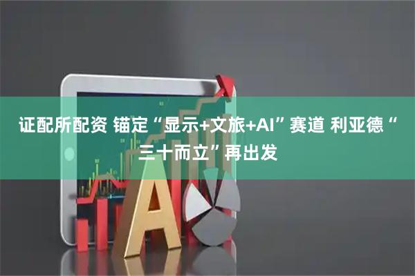 证配所配资 锚定“显示+文旅+AI”赛道 利亚德“三十而立”再出发