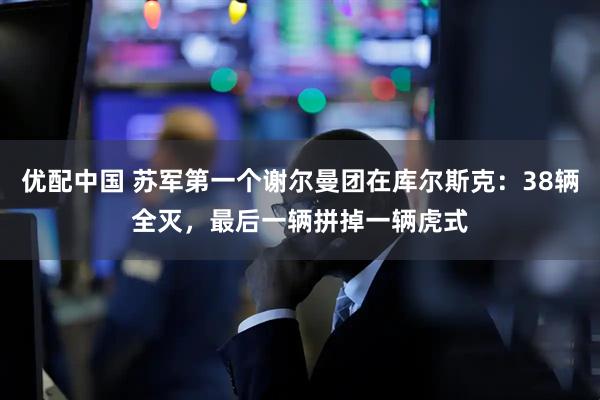 优配中国 苏军第一个谢尔曼团在库尔斯克：38辆全灭，最后一辆拼掉一辆虎式