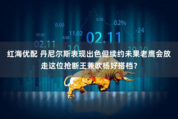 红海优配 丹尼尔斯表现出色但续约未果老鹰会放走这位抢断王兼吹杨好搭档？