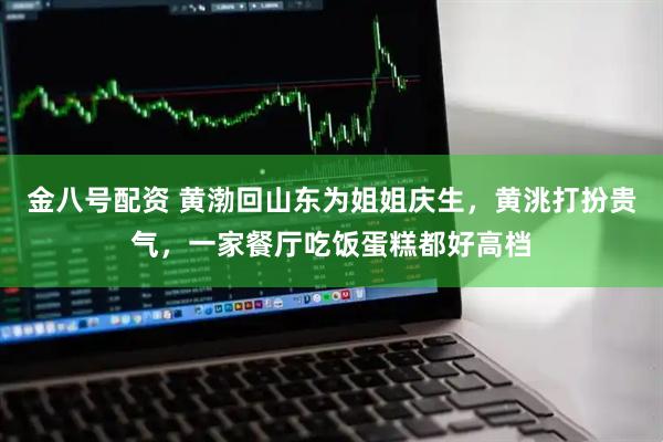 金八号配资 黄渤回山东为姐姐庆生，黄洮打扮贵气，一家餐厅吃饭蛋糕都好高档