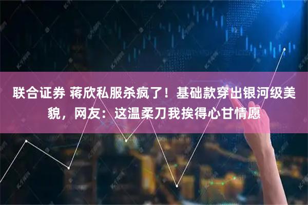 联合证券 蒋欣私服杀疯了！基础款穿出银河级美貌，网友：这温柔刀我挨得心甘情愿