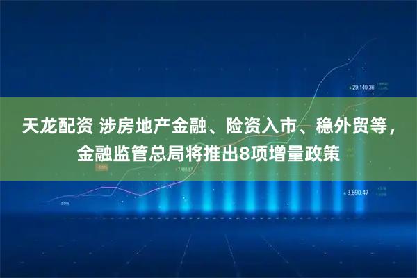 天龙配资 涉房地产金融、险资入市、稳外贸等，金融监管总局将推出8项增量政策