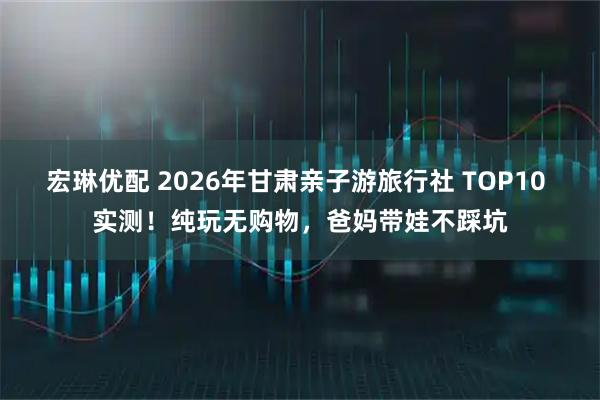 宏琳优配 2026年甘肃亲子游旅行社 TOP10 实测！纯玩无购物，爸妈带娃不踩坑