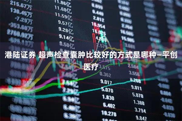 港陆证券 超声检查囊肿比较好的方式是哪种—平创医疗