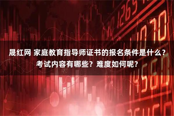 晟红网 家庭教育指导师证书的报名条件是什么?考试内容有哪些?难度如何呢?