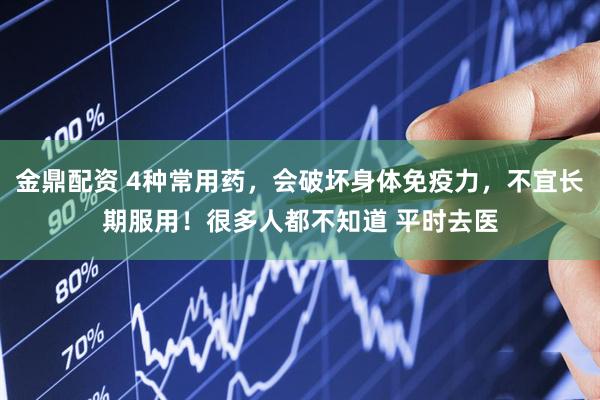 金鼎配资 4种常用药,会破坏身体免疫力,不宜长期服用!很多人都不知道 平时去医