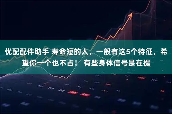 优配配件助手 寿命短的人,一般有这5个特征,希望你一个也不占! 有些身体信号是在提