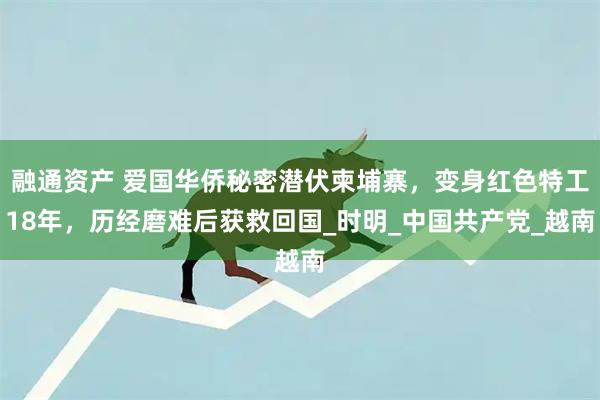 融通资产 爱国华侨秘密潜伏柬埔寨,变身红色特工18年,历经磨难后获救回国_时明_中国共产党_越南