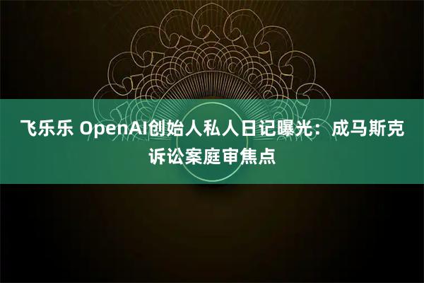 飞乐乐 OpenAI创始人私人日记曝光：成马斯克诉讼案庭审焦点