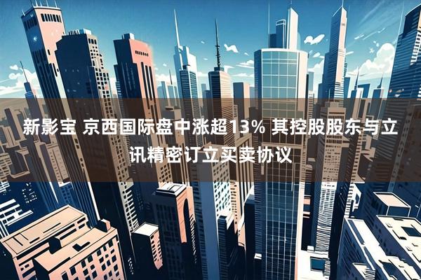 新影宝 京西国际盘中涨超13% 其控股股东与立讯精密订立买卖协议