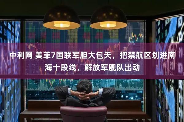 中利网 美菲7国联军胆大包天，把禁航区划进南海十段线，解放军舰队出动