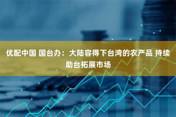 优配中国 国台办：大陆容得下台湾的农产品 持续助台拓展市场